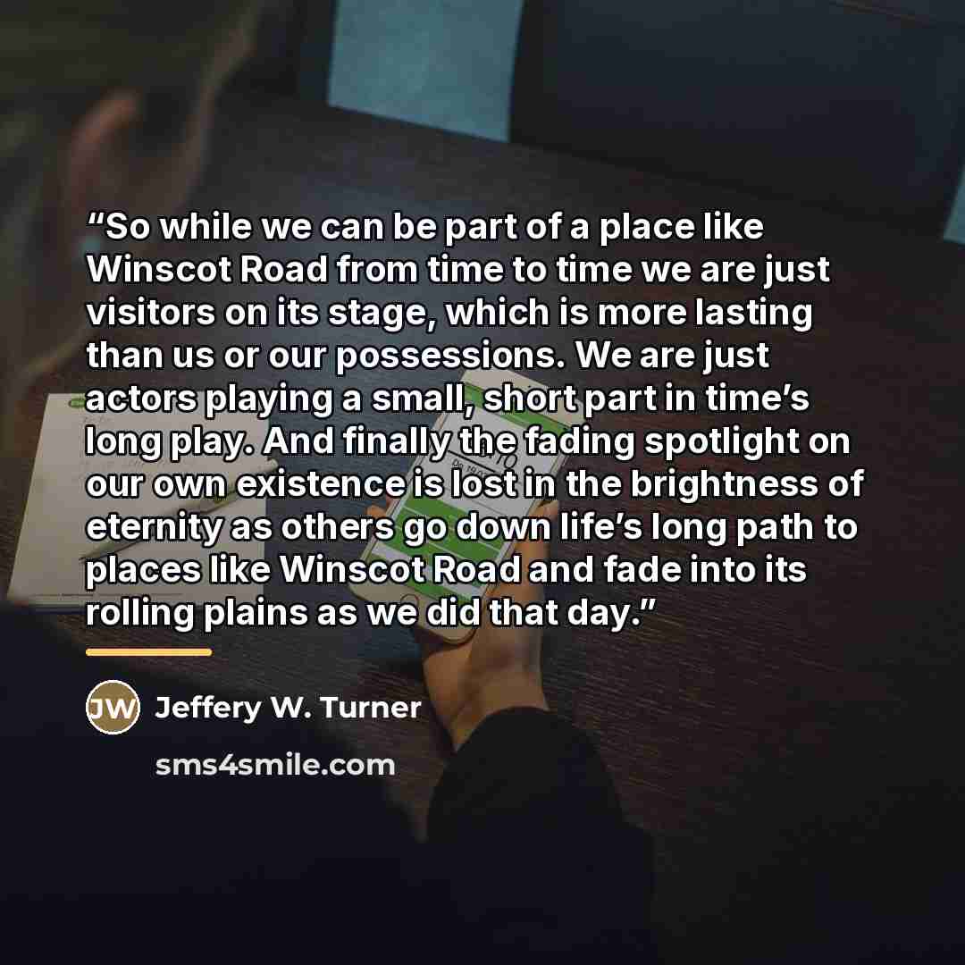 “So while we can be part of a place like Winscot Road from time to time we are just visitors on its stage, which is more lasting than us or our possessions. We are just actors playing a small, short part in time’s long play. And finally the fading spotlight on our own existence is lost in the…” quote by Jeffery W. Turner