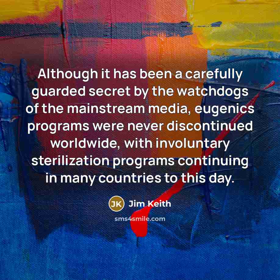 “Although it has been a carefully guarded secret by the watchdogs of the mainstream media, eugenics programs were never discontinued worldwide, with involuntary sterilization programs continuing in many countries to this day.” quote by Jim Keith