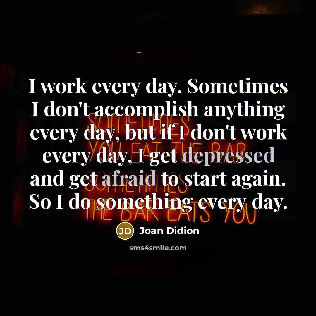 “I work every day. Sometimes I don't accomplish anything every day, but if I don't work every day, I get depressed and get afraid to start again. So I do something every day.” quote by Joan Didion