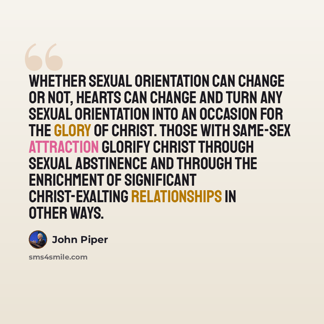 “Whether sexual orientation can change or not, hearts can change and turn any sexual orientation into an occasion for the glory of Christ. Those with same-sex attraction glorify Christ through sexual abstinence and through the enrichment of significant Christ-exalting relationships in other ways.” quote by John Piper