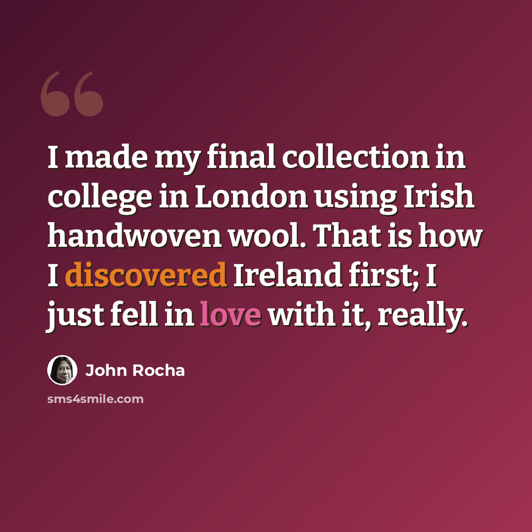 “I made my final collection in college in London using Irish handwoven wool. That is how I discovered Ireland first; I just fell in love with it, really.” quote by John Rocha