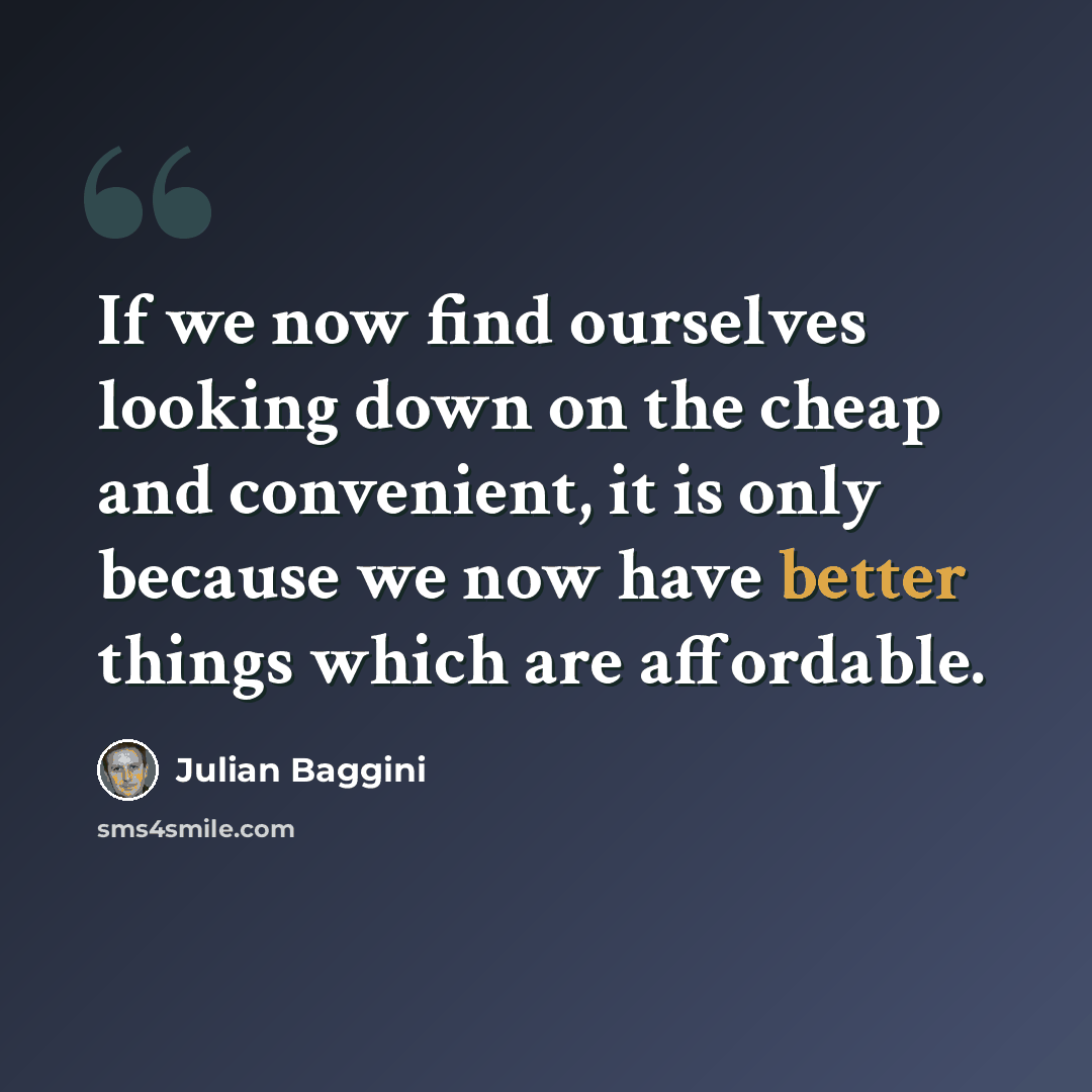 “If we now find ourselves looking down on the cheap and convenient, it is only because we now have better things which are affordable.” quote by Julian Baggini
