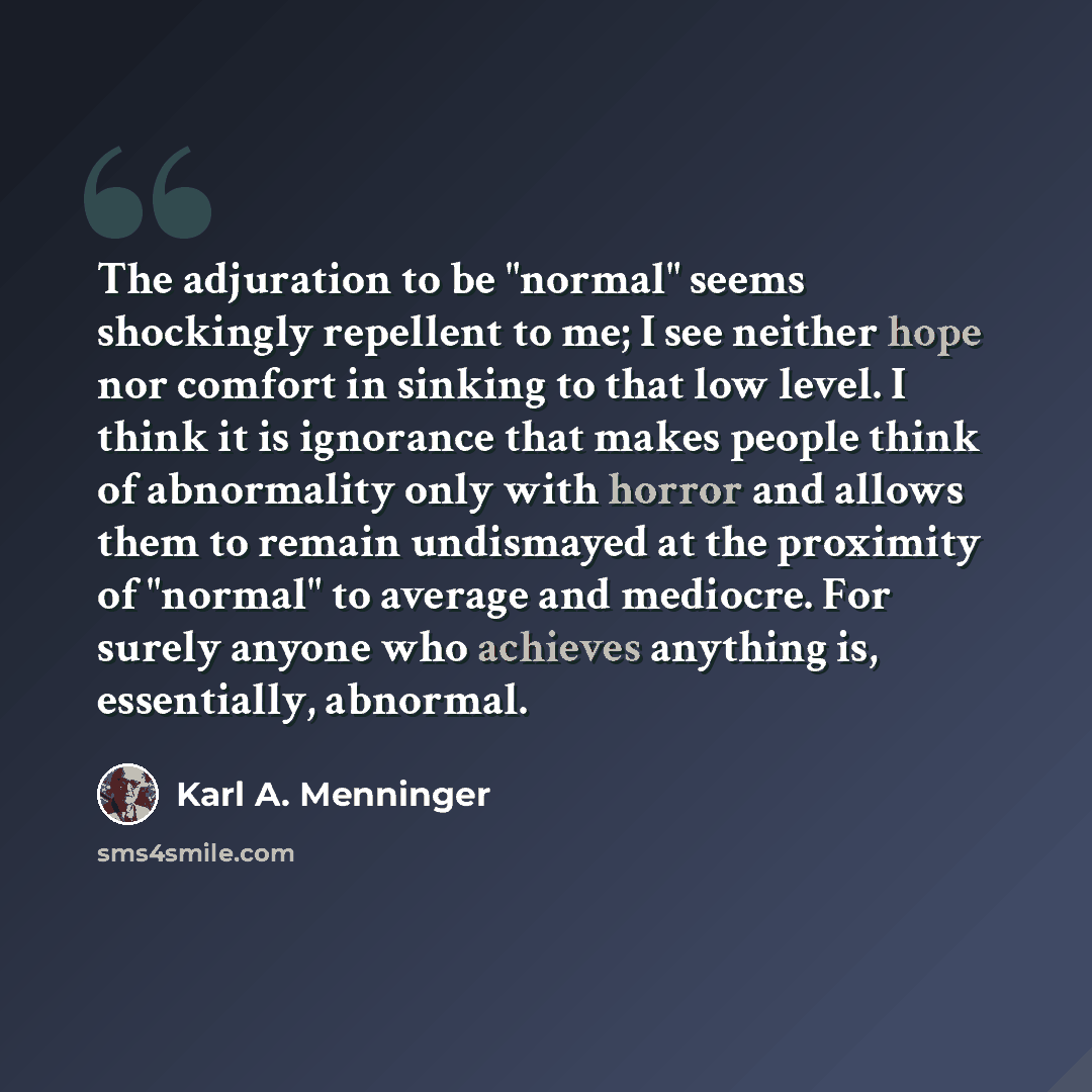“The adjuration to be "normal" seems shockingly repellent to me; I see neither hope nor comfort in sinking to that low level. I think it is ignorance that makes people think of abnormality only with horror and allows them to remain undismayed at the proximity of "normal" to average and mediocre…” quote by Karl A. Menninger