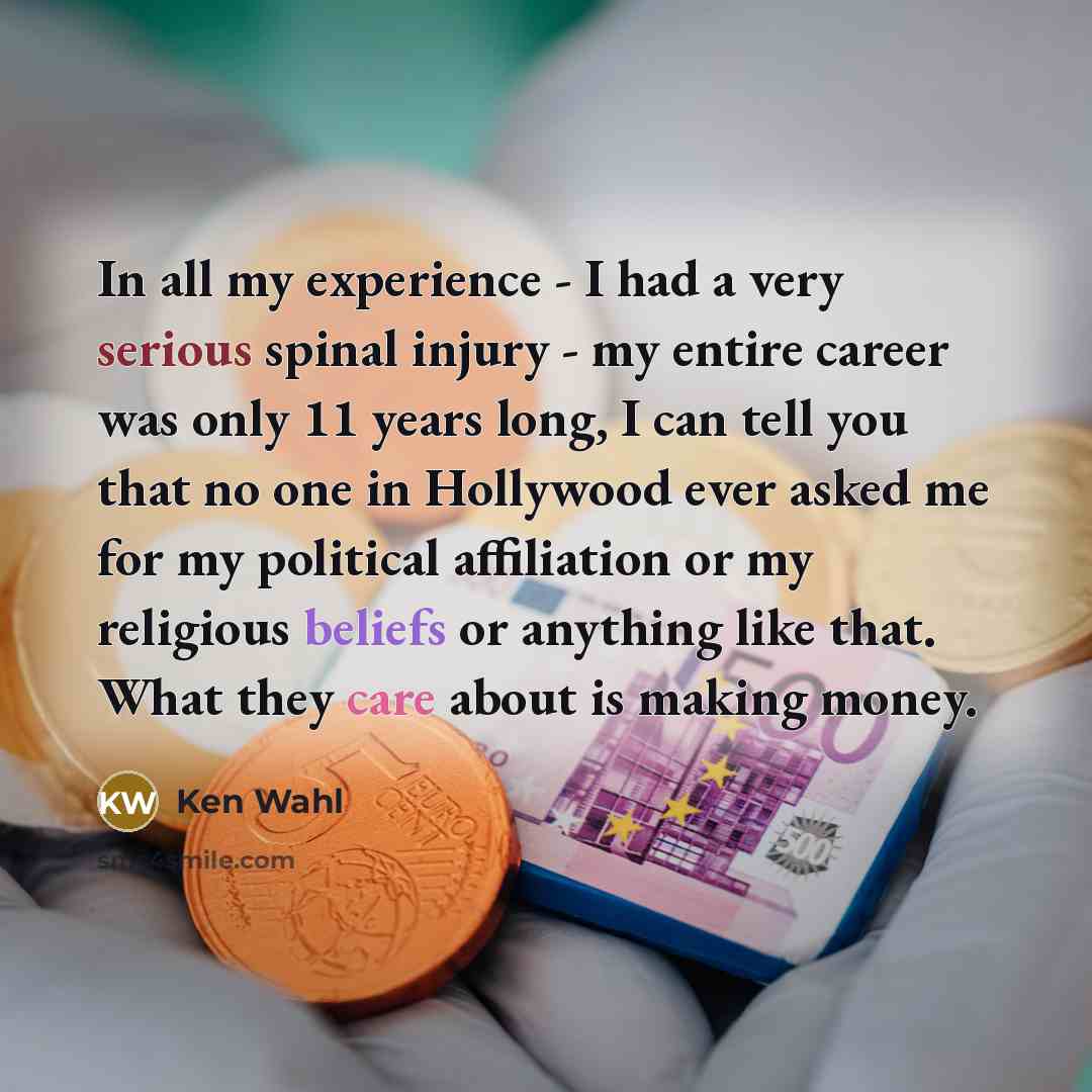 “In all my experience - I had a very serious spinal injury - my entire career was only 11 years long, I can tell you that no one in Hollywood ever asked me for my political affiliation or my religious beliefs or anything like that. What they care about is making money.” quote by Ken Wahl