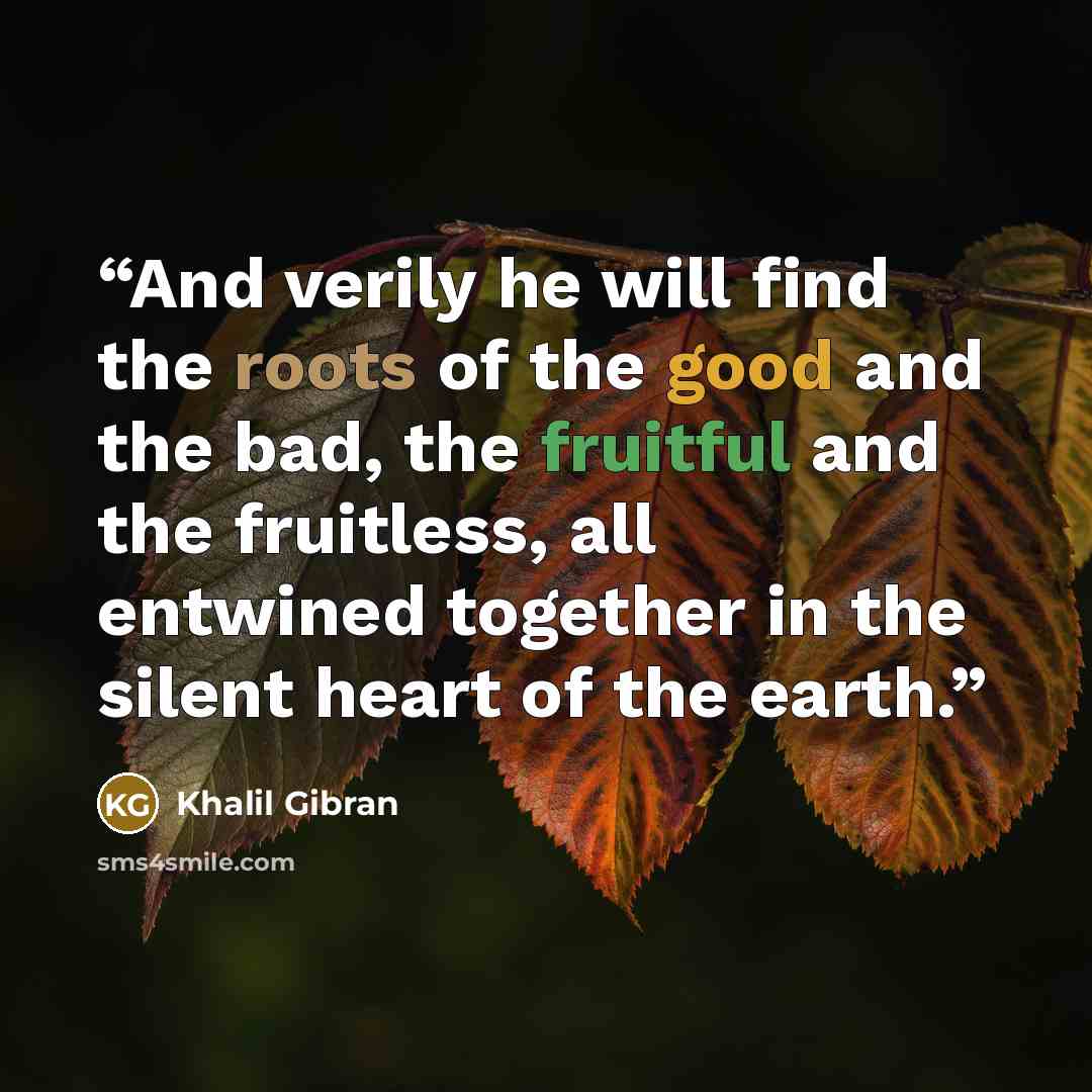 “And verily he will find the roots of the good and the bad, the fruitful and the fruitless, all entwined together in the silent heart of the earth.” quote by Khalil Gibran