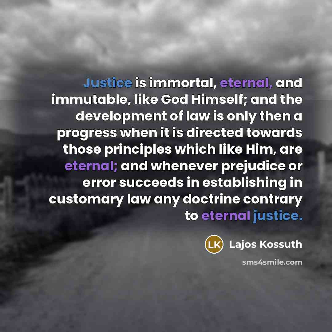 “Justice is immortal, eternal, and immutable, like God Himself; and the development of law is only then a progress when it is directed towards those principles which like Him, are eternal; and whenever prejudice or error succeeds in establishing in customary law any doctrine contrary to eternal…” quote by Lajos Kossuth
