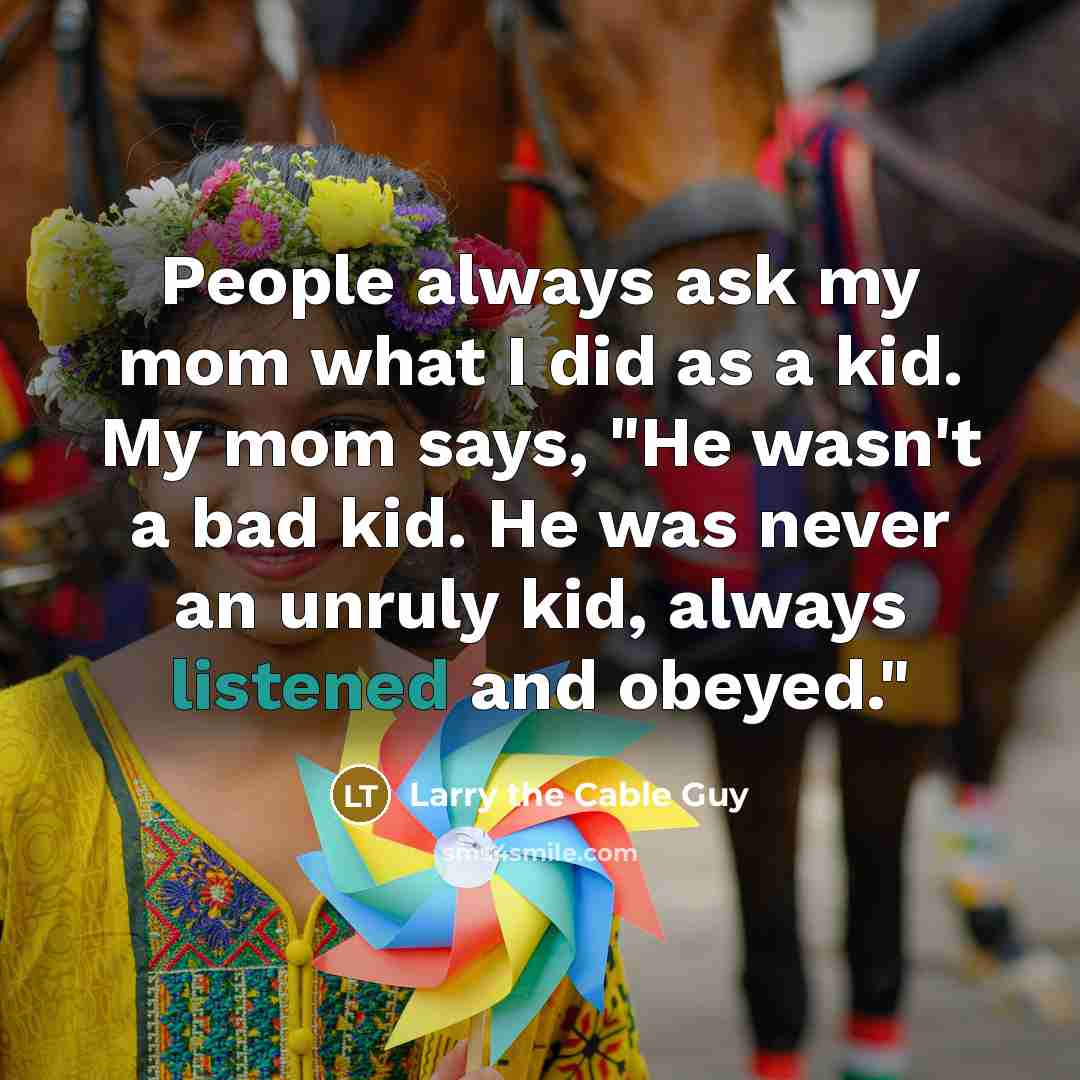 “People always ask my mom what I did as a kid. My mom says, "He wasn't a bad kid. He was never an unruly kid, always listened and obeyed."” quote by Larry the Cable Guy
