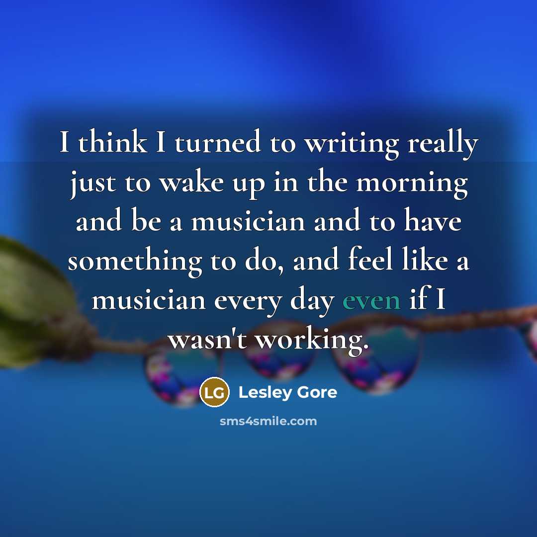 “I think I turned to writing really just to wake up in the morning and be a musician and to have something to do, and feel like a musician every day even if I wasn't working.” quote by Lesley Gore