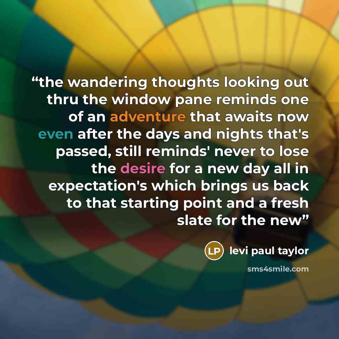 “the wandering thoughts looking out thru the window pane reminds one of an adventure that awaits now even after the days and nights that's passed, still reminds' never to lose the desire for a new day all in expectation's which brings us back to that starting point and a fresh slate for the new” quote by levi paul taylor