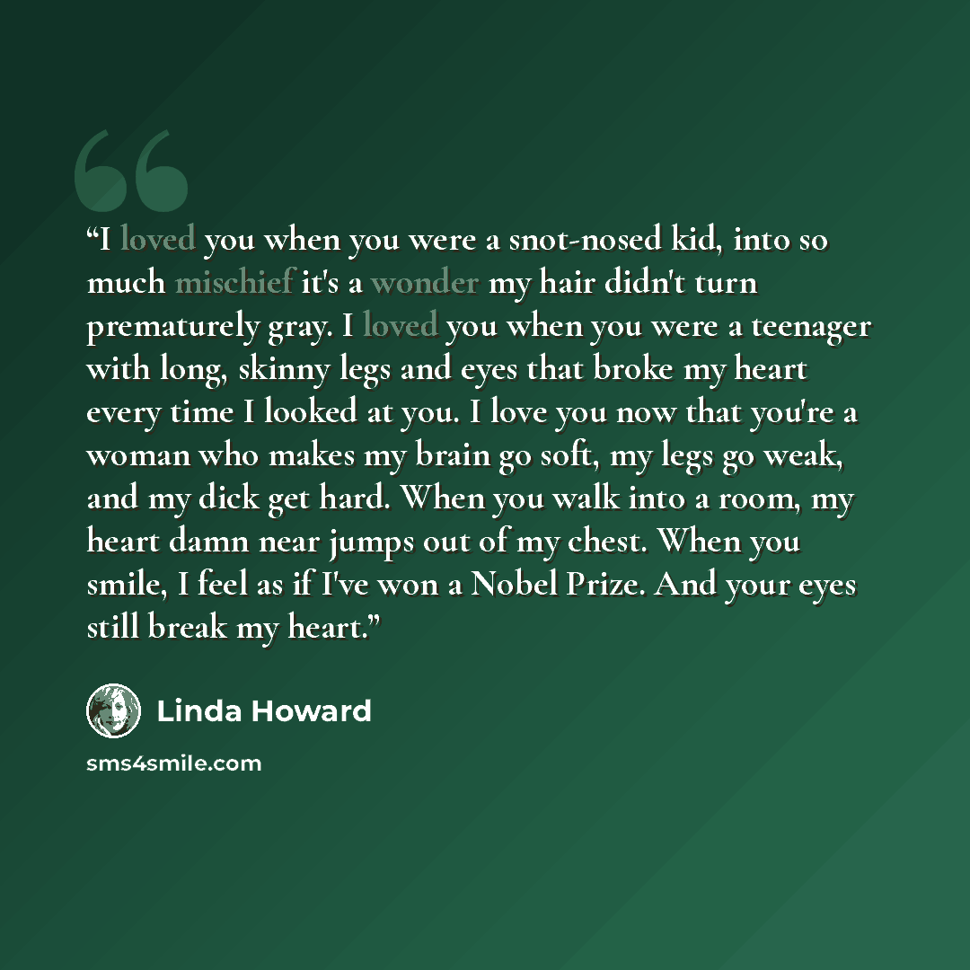 “I loved you when you were a snot-nosed kid, into so much mischief it's a wonder my hair didn't turn prematurely gray. I loved you when you were a teenager with long, skinny legs and eyes that broke my heart every time I looked at you. I love you now that you're a woman who makes my brain go soft…” quote by Linda Howard