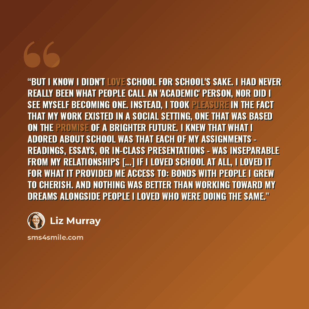 “But I know I didn't love school for school's sake. I had never really been what people call an 'academic' person, nor did I see myself becoming one. Instead, I took pleasure in the fact that my work existed in a social setting, one that was based on the promise of a brighter future. I knew that…” quote by Liz Murray