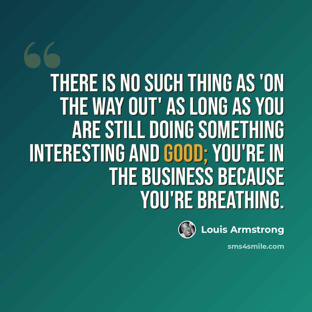 “There is no such thing as 'on the way out' as long as you are still doing something interesting and good; you're in the business because you're breathing.” quote by Louis Armstrong