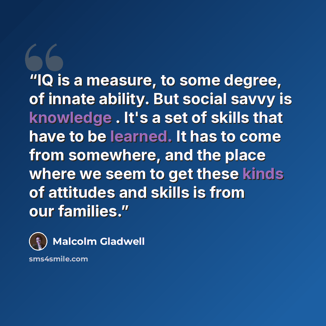 “IQ is a measure, to some degree, of innate ability. But social savvy is knowledge . It's a set of skills that have to be learned. It has to come from somewhere, and the place where we seem to get these kinds of attitudes and skills is from our families.” quote by Malcolm Gladwell