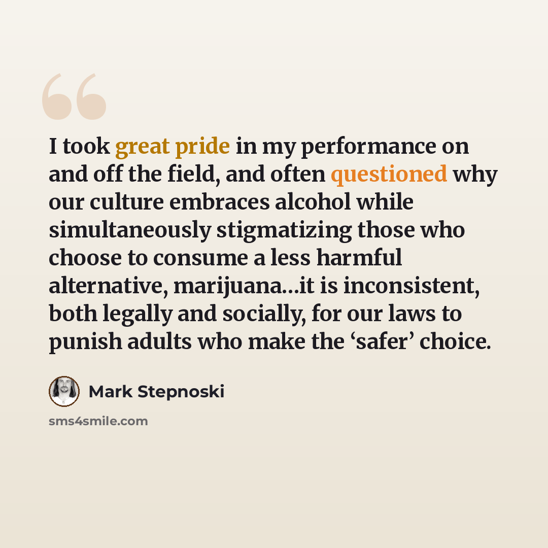 “I took great pride in my performance on and off the field, and often questioned why our culture embraces alcohol while simultaneously stigmatizing those who choose to consume a less harmful alternative, marijuana…it is inconsistent, both legally and socially, for our laws to punish adults who make…” quote by Mark Stepnoski