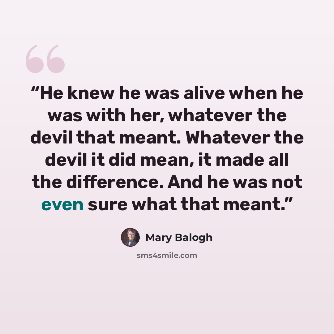 “He knew he was alive when he was with her, whatever the devil that meant. Whatever the devil it did mean, it made all the difference. And he was not even sure what that meant.” quote by Mary Balogh