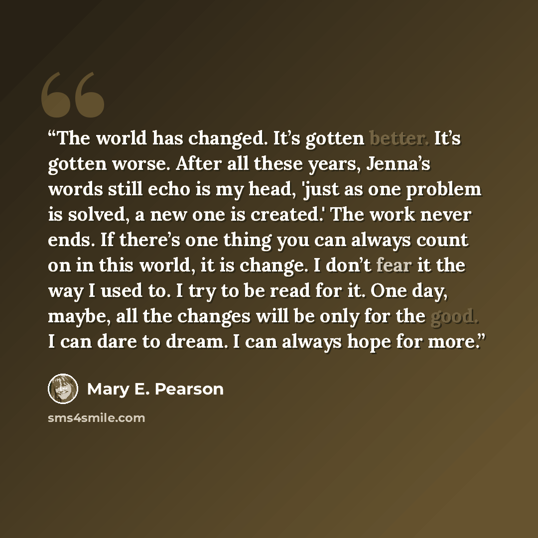 “The world has changed. It’s gotten better. It’s gotten worse. After all these years, Jenna’s words still echo is my head, 'just as one problem is solved, a new one is created.' The work never ends. If there’s one thing you can always count on in this world, it is change. I don’t fear it the way I…” quote by Mary E. Pearson