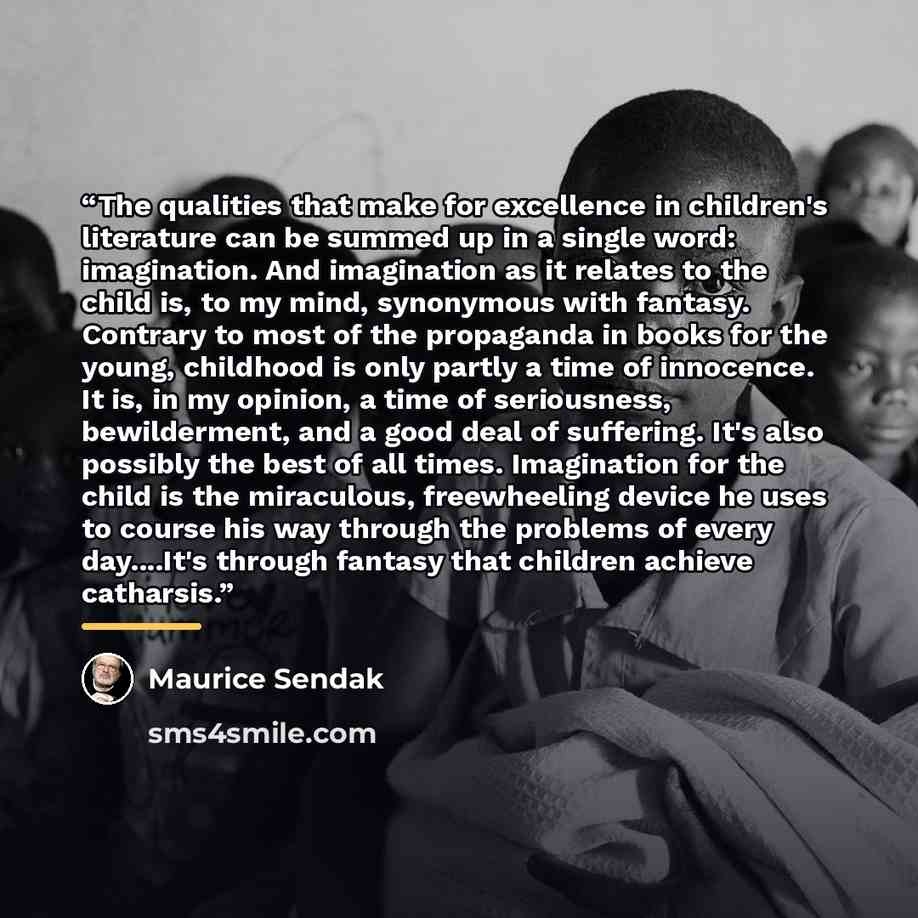 “The qualities that make for excellence in children's literature can be summed up in a single word: imagination. And imagination as it relates to the child is, to my mind, synonymous with fantasy. Contrary to most of the propaganda in books for the young, childhood is only partly a time of…” quote by Maurice Sendak