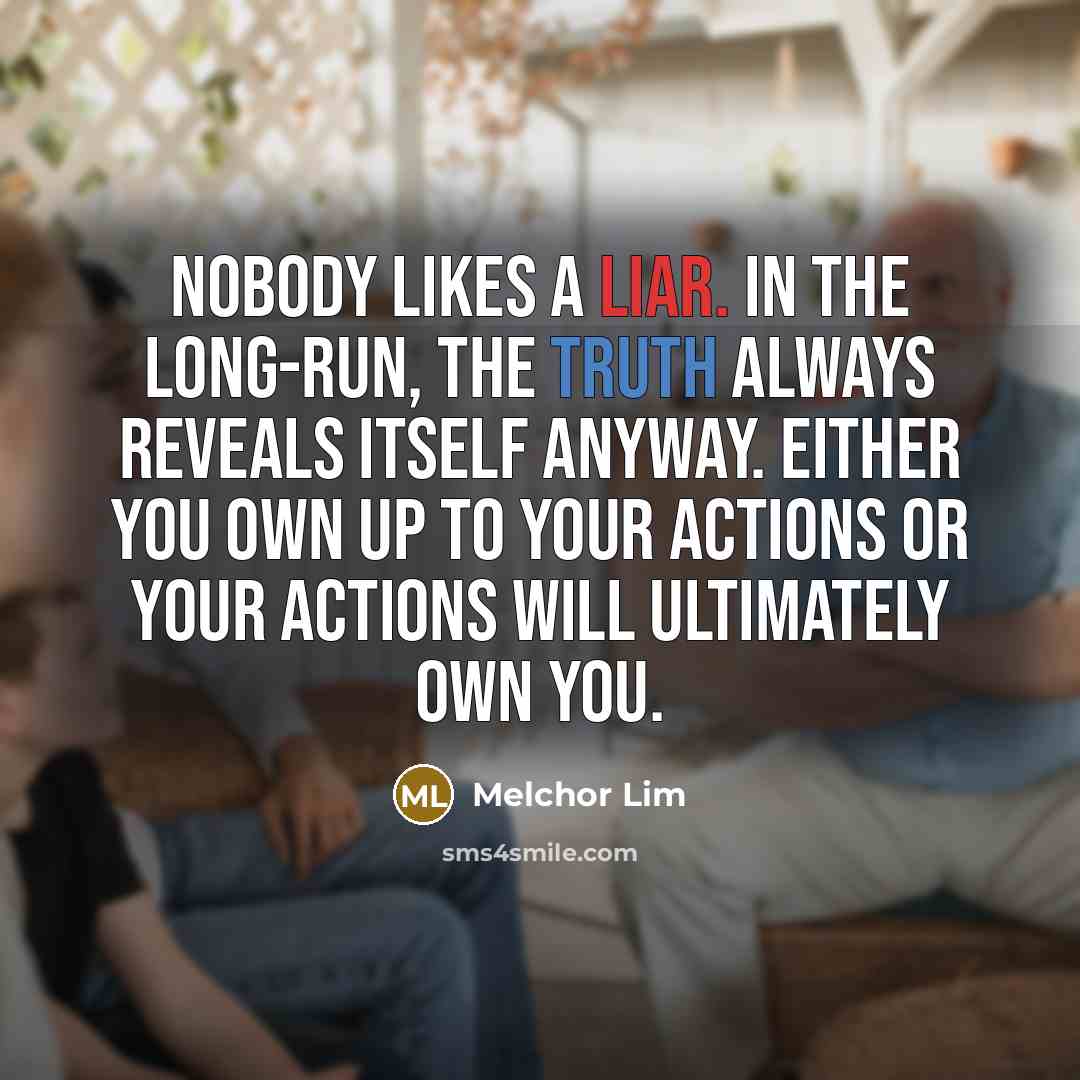 “Nobody likes a liar. In the long-run, the truth always reveals itself anyway. Either you own up to your actions or your actions will ultimately own you.” quote by Melchor Lim