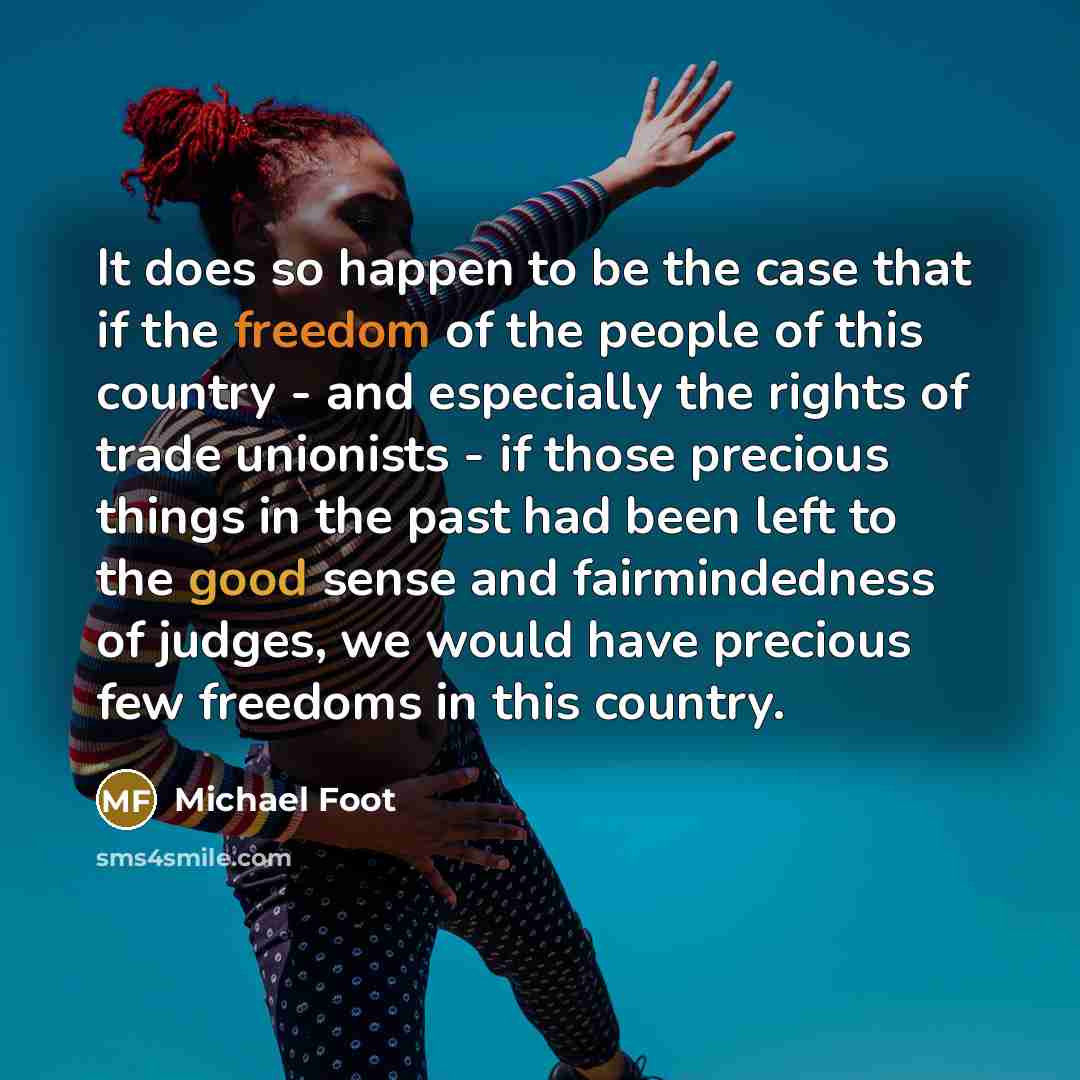 “It does so happen to be the case that if the freedom of the people of this country - and especially the rights of trade unionists - if those precious things in the past had been left to the good sense and fairmindedness of judges, we would have precious few freedoms in this country.” quote by Michael Foot