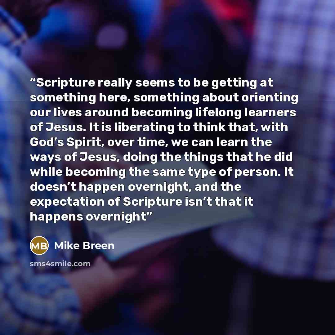 “Scripture really seems to be getting at something here, something about orienting our lives around becoming lifelong learners of Jesus. It is liberating to think that, with God’s Spirit, over time, we can learn the ways of Jesus, doing the things that he did while becoming the same type of person…” quote by Mike Breen