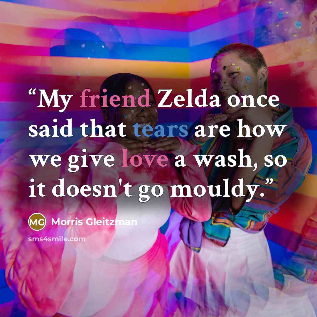“My friend Zelda once said that tears are how we give love a wash, so it doesn't go mouldy.” quote by Morris Gleitzman
