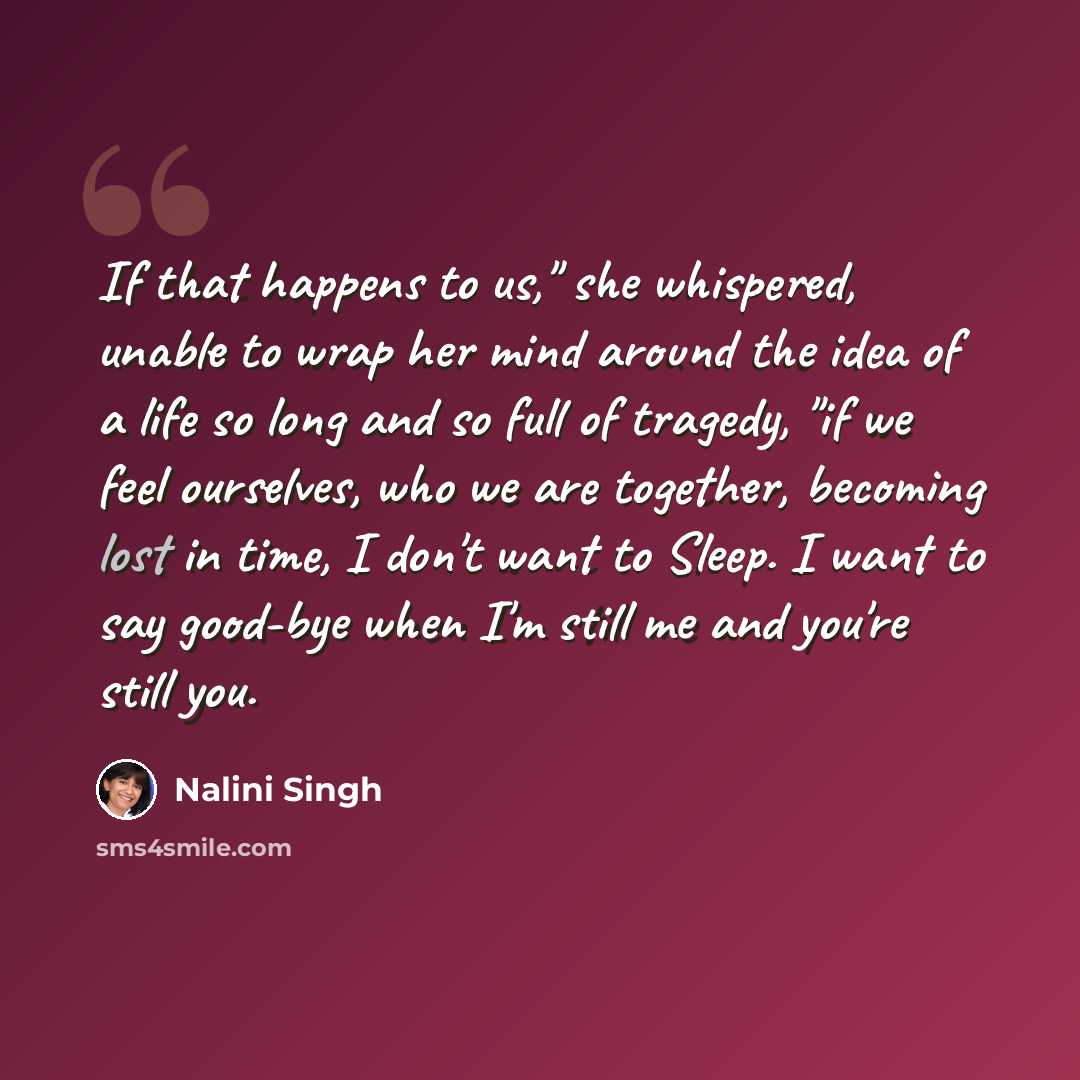 “If that happens to us," she whispered, unable to wrap her mind around the idea of a life so long and so full of tragedy, "if we feel ourselves, who we are together, becoming lost in time, I don't want to Sleep. I want to say good-bye when I'm still me and you're still you.” quote by Nalini Singh