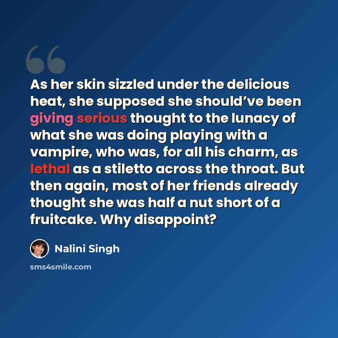 “As her skin sizzled under the delicious heat, she supposed she should’ve been giving serious thought to the lunacy of what she was doing playing with a vampire, who was, for all his charm, as lethal as a stiletto across the throat. But then again, most of her friends already thought she was half a…” quote by Nalini Singh