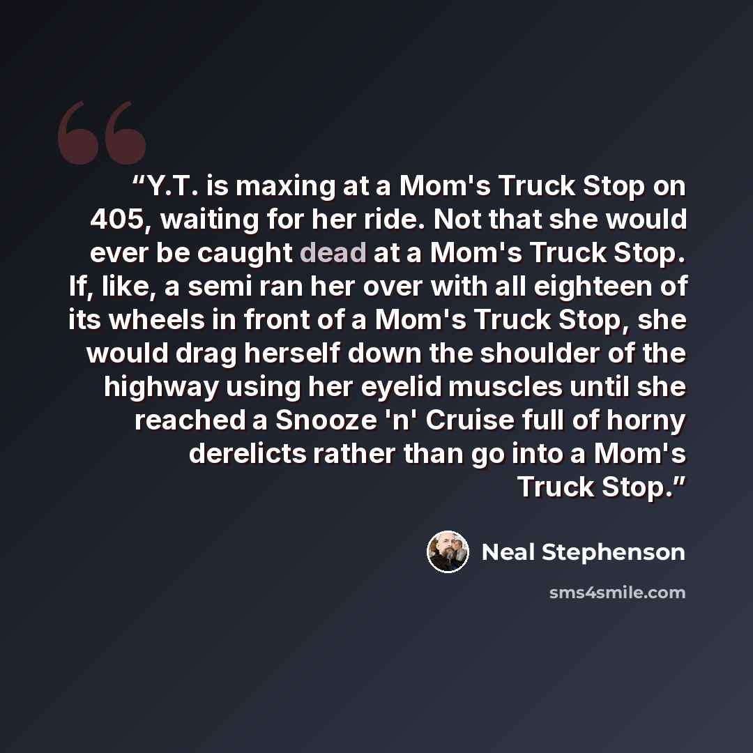 “Y.T. is maxing at a Mom's Truck Stop on 405, waiting for her ride. Not that she would ever be caught dead at a Mom's Truck Stop. If, like, a semi ran her over with all eighteen of its wheels in front of a Mom's Truck Stop, she would drag herself down the shoulder of the highway using her eyelid…” quote by Neal Stephenson