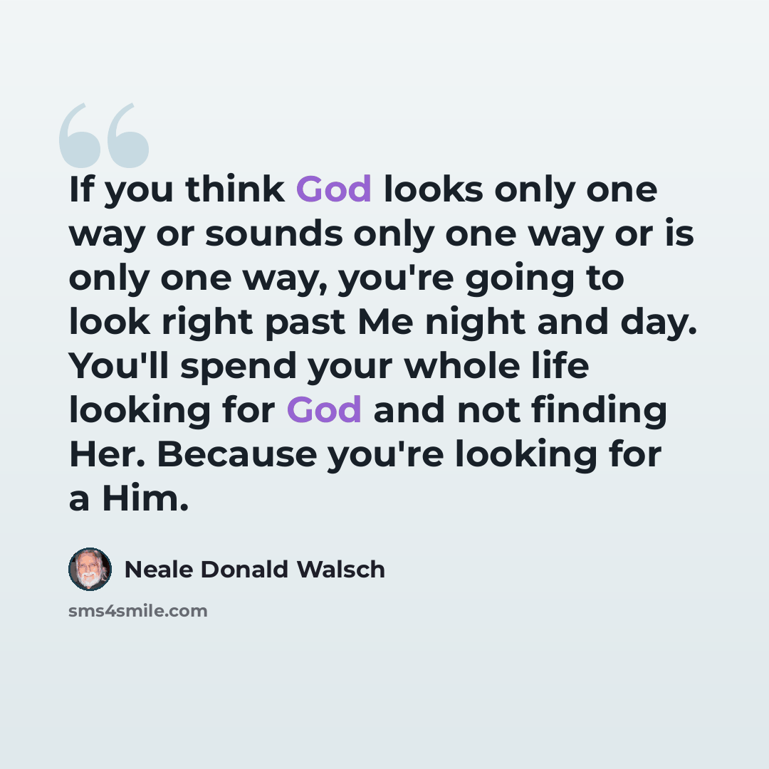 “If you think God looks only one way or sounds only one way or is only one way, you're going to look right past Me night and day. You'll spend your whole life looking for God and not finding Her. Because you're looking for a Him.” quote by Neale Donald Walsch