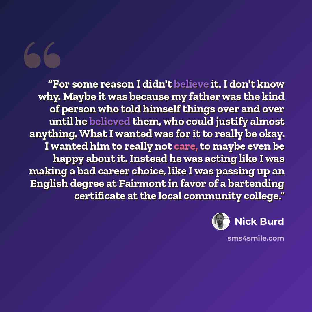 “For some reason I didn't believe it. I don't know why. Maybe it was because my father was the kind of person who told himself things over and over until he believed them, who could justify almost anything. What I wanted was for it to really be okay. I wanted him to really not care, to maybe even…” quote by Nick Burd