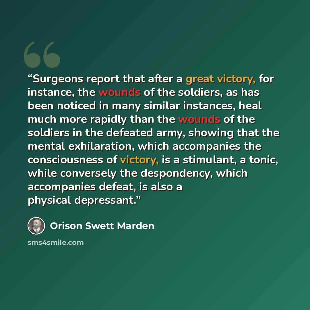 “Surgeons report that after a great victory, for instance, the wounds of the soldiers, as has been noticed in many similar instances, heal much more rapidly than the wounds of the soldiers in the defeated army, showing that the mental exhilaration, which accompanies the consciousness of victory, is…” quote by Orison Swett Marden