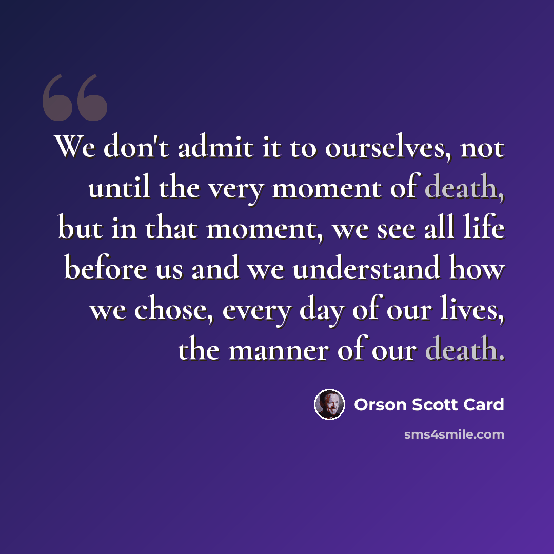 “We don't admit it to ourselves, not until the very moment of death, but in that moment, we see all life before us and we understand how we chose, every day of our lives, the manner of our death.” quote by Orson Scott Card