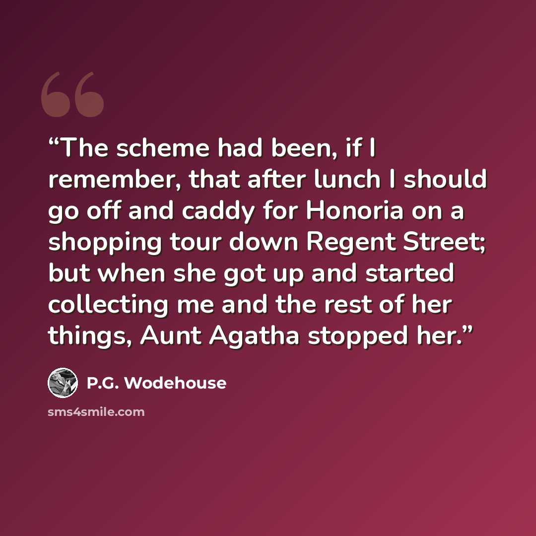 “The scheme had been, if I remember, that after lunch I should go off and caddy for Honoria on a shopping tour down Regent Street; but when she got up and started collecting me and the rest of her things, Aunt Agatha stopped her.” quote by P.G. Wodehouse