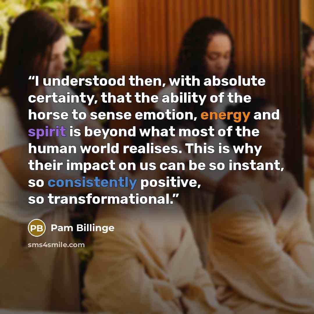 “I understood then, with absolute certainty, that the ability of the horse to sense emotion, energy and spirit is beyond what most of the human world realises. This is why their impact on us can be so instant, so consistently positive, so transformational.” quote by Pam Billinge