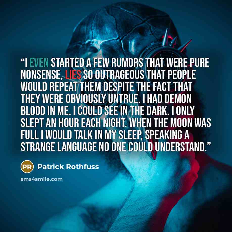 “I even started a few rumors that were pure nonsense, lies so outrageous that people would repeat them despite the fact that they were obviously untrue. I had demon blood in me. I could see in the dark. I only slept an hour each night. When the moon was full I would talk in my sleep, speaking a…” quote by Patrick Rothfuss