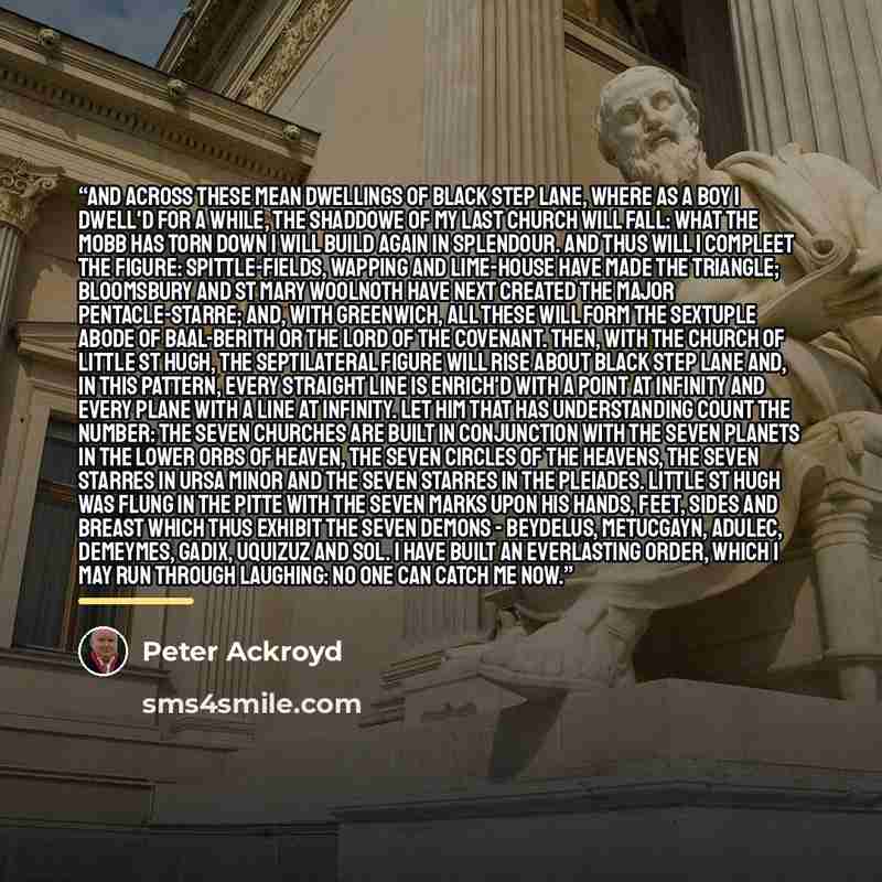 “And across these mean Dwellings of Black Step Lane, where as a Boy I dwell'd for a while, the Shaddowe of my last Church will fall: what the Mobb has torn down I will build again in Splendour. And thus will I compleet the Figure: Spittle-Fields, Wapping and Lime-house have made the Triangle…” quote by Peter Ackroyd