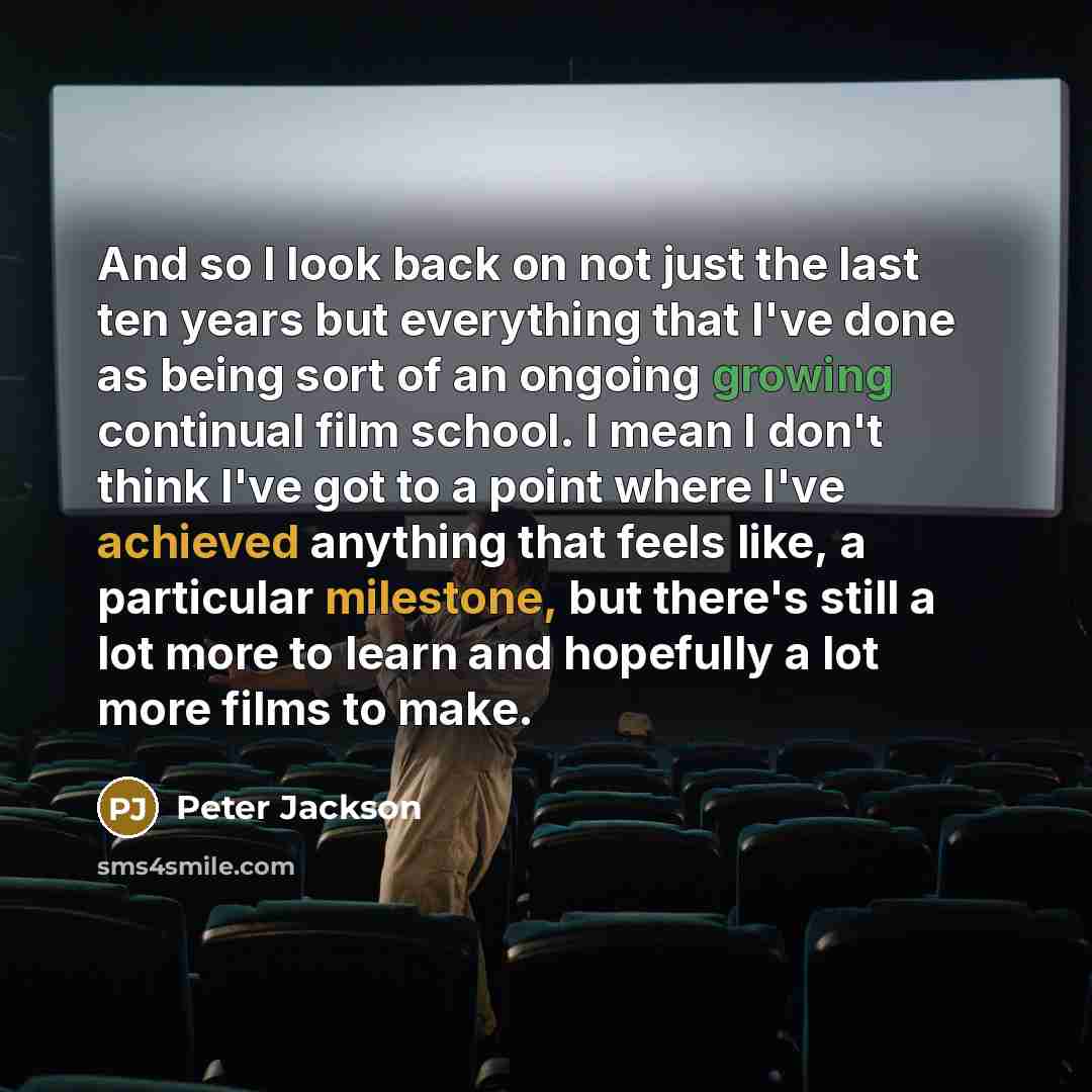 “And so I look back on not just the last ten years but everything that I've done as being sort of an ongoing growing continual film school. I mean I don't think I've got to a point where I've achieved anything that feels like, a particular milestone, but there's still a lot more to learn and…” quote by Peter Jackson