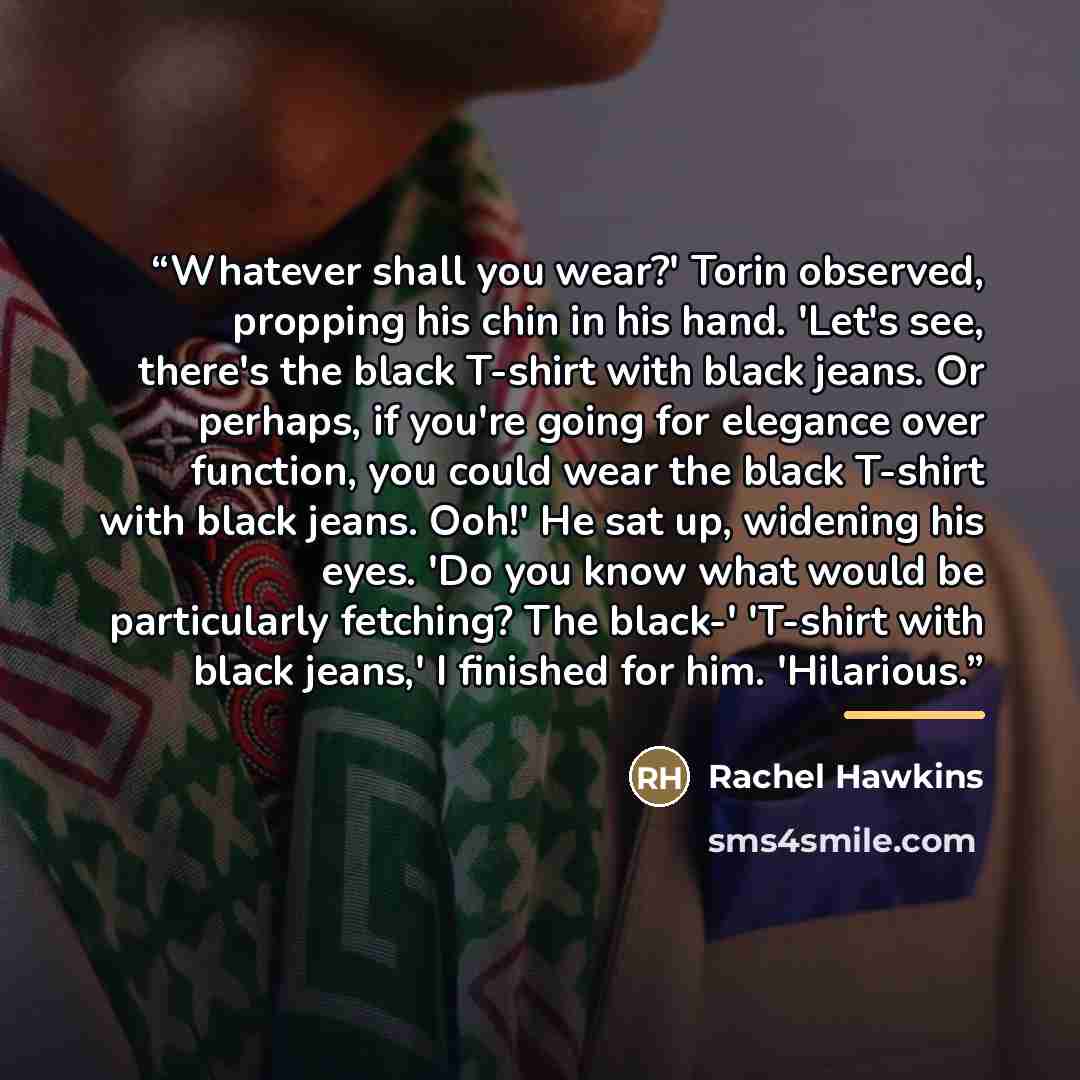 “Whatever shall you wear?' Torin observed, propping his chin in his hand. 'Let's see, there's the black T-shirt with black jeans. Or perhaps, if you're going for elegance over function, you could wear the black T-shirt with black jeans. Ooh!' He sat up, widening his eyes. 'Do you know what would be…” quote by Rachel Hawkins