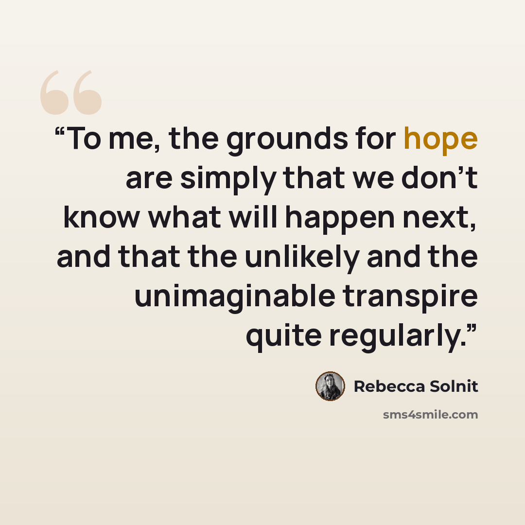 “To me, the grounds for hope are simply that we don’t know what will happen next, and that the unlikely and the unimaginable transpire quite regularly.” quote by Rebecca Solnit