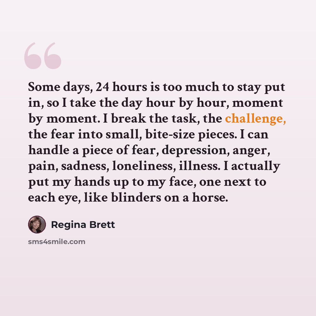 “Some days, 24 hours is too much to stay put in, so I take the day hour by hour, moment by moment. I break the task, the challenge, the fear into small, bite-size pieces. I can handle a piece of fear, depression, anger, pain, sadness, loneliness, illness. I actually put my hands up to my face, one…” quote by Regina Brett