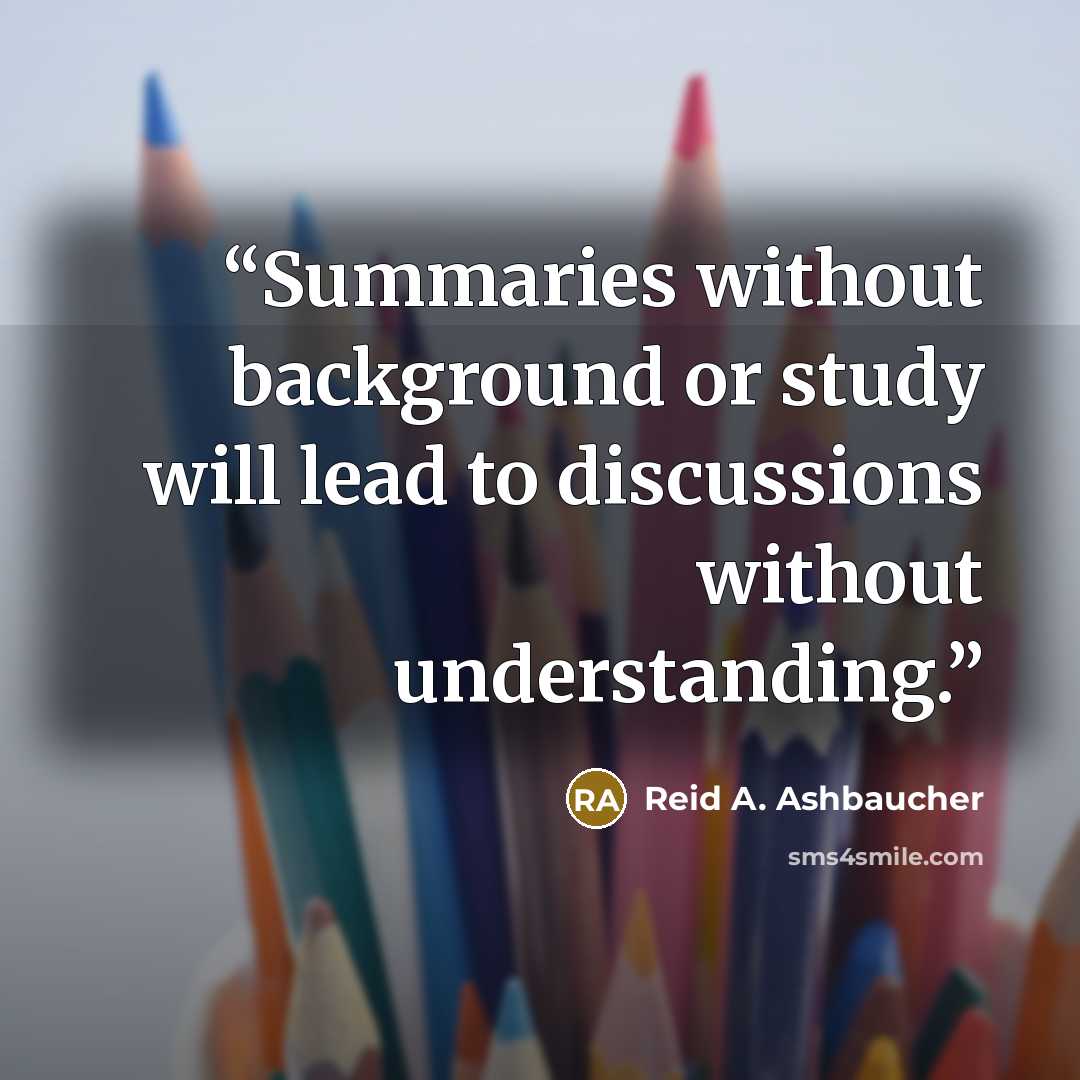 “Summaries without background or study will lead to discussions without understanding.” quote by Reid A. Ashbaucher