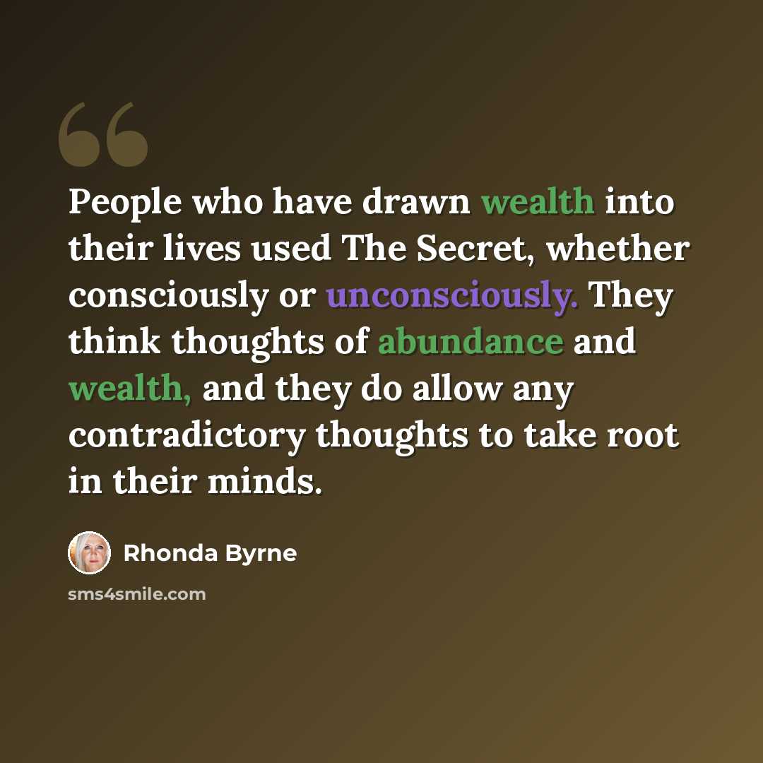“People who have drawn wealth into their lives used The Secret, whether consciously or unconsciously. They think thoughts of abundance and wealth, and they do allow any contradictory thoughts to take root in their minds.” quote by Rhonda Byrne