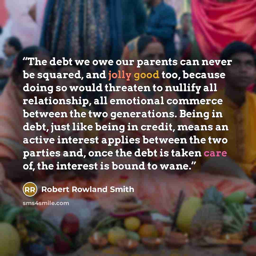 “The debt we owe our parents can never be squared, and jolly good too, because doing so would threaten to nullify all relationship, all emotional commerce between the two generations. Being in debt, just like being in credit, means an active interest applies between the two parties and, once the…” quote by Robert Rowland Smith