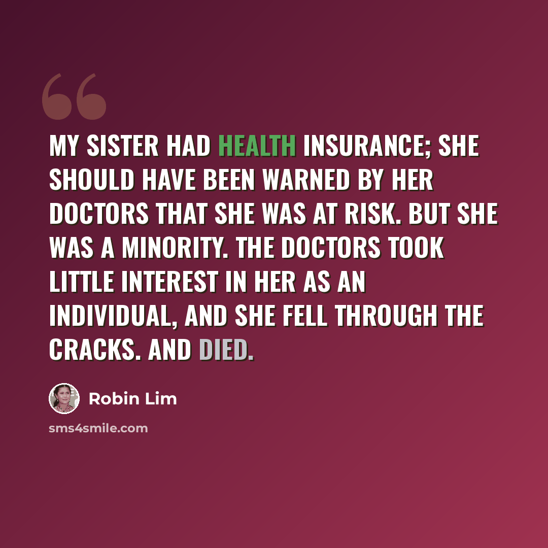 “My sister had health insurance; she should have been warned by her doctors that she was at risk. But she was a minority. The doctors took little interest in her as an individual, and she fell through the cracks. And died.” quote by Robin Lim