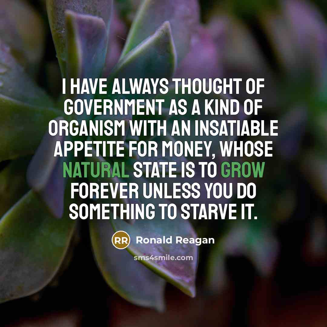 “I have always thought of government as a kind of organism with an insatiable appetite for money, whose natural state is to grow forever unless you do something to starve it.” quote by Ronald Reagan