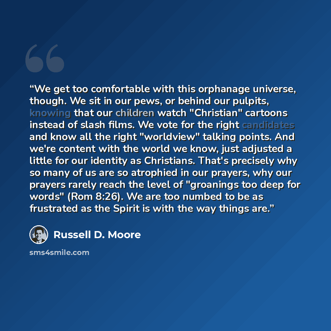 “We get too comfortable with this orphanage universe, though. We sit in our pews, or behind our pulpits, knowing that our children watch "Christian" cartoons instead of slash films. We vote for the right candidates and know all the right "worldview" talking points. And we're content with the world…” quote by Russell D. Moore