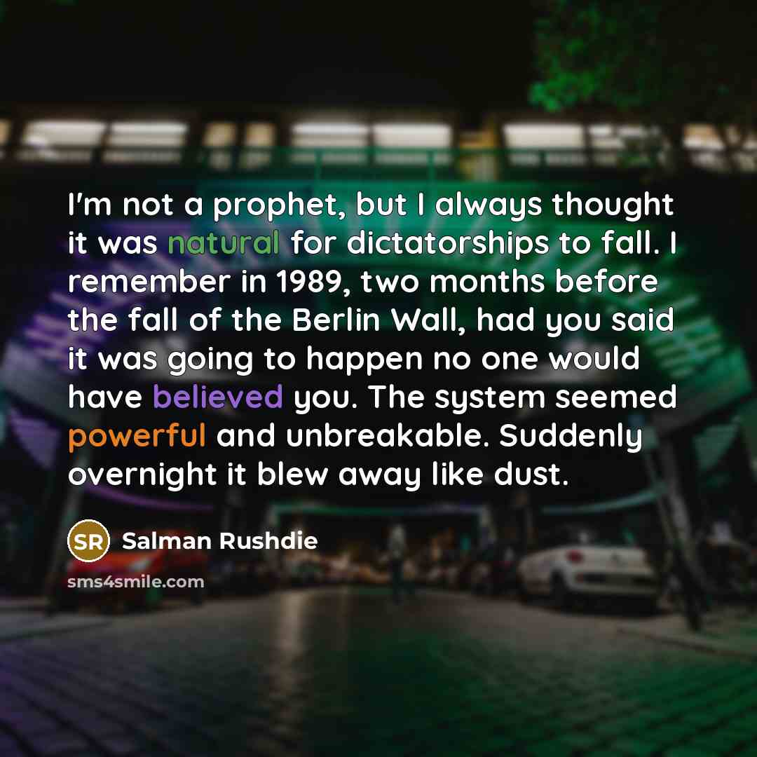 “I'm not a prophet, but I always thought it was natural for dictatorships to fall. I remember in 1989, two months before the fall of the Berlin Wall, had you said it was going to happen no one would have believed you. The system seemed powerful and unbreakable. Suddenly overnight it blew away like…” quote by Salman Rushdie