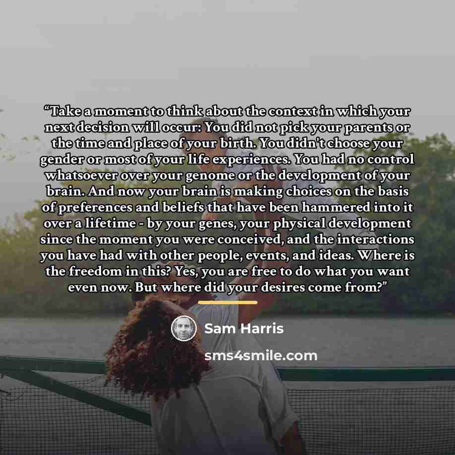 “Take a moment to think about the context in which your next decision will occur: You did not pick your parents or the time and place of your birth. You didn't choose your gender or most of your life experiences. You had no control whatsoever over your genome or the development of your brain. And…” quote by Sam Harris