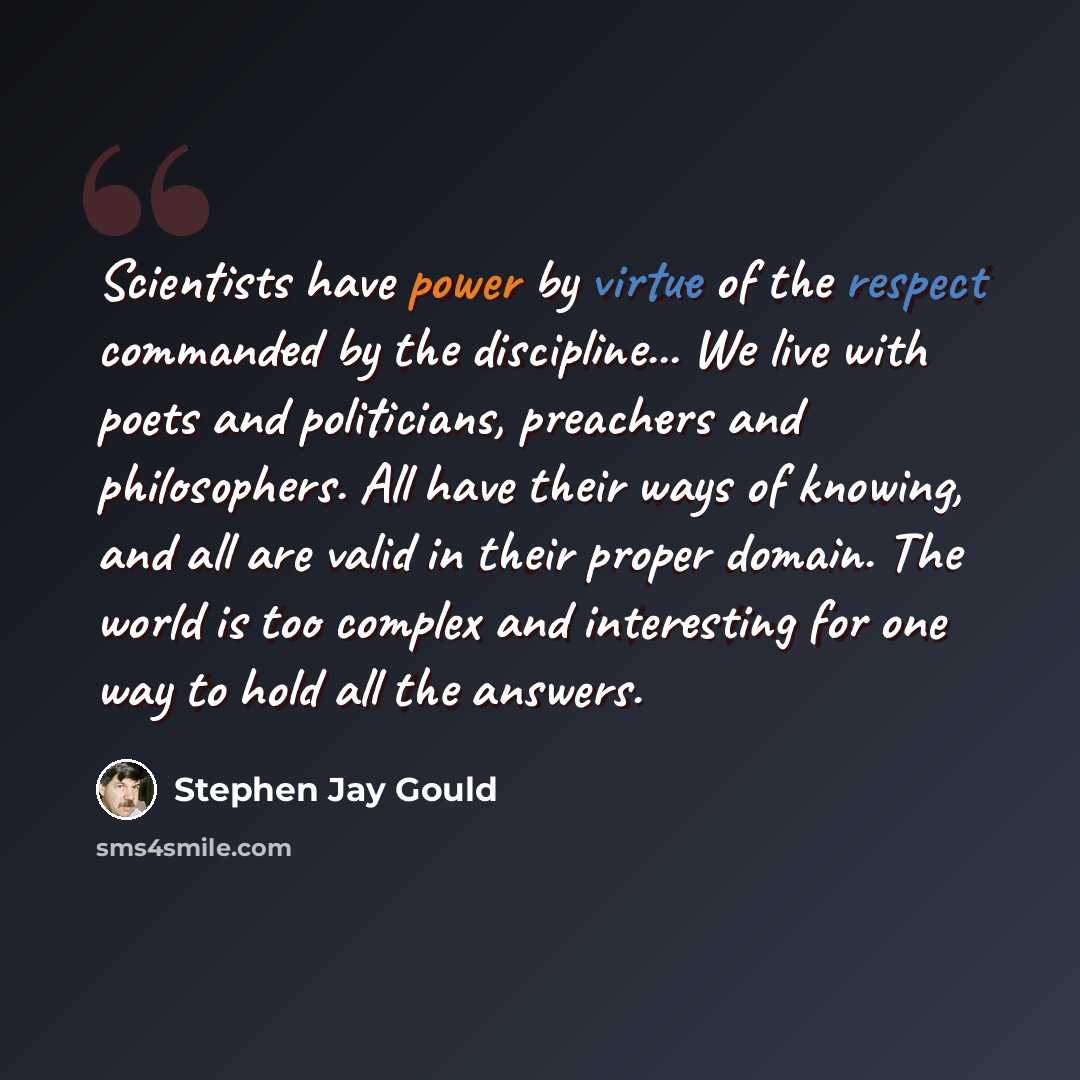 “Scientists have power by virtue of the respect commanded by the discipline... We live with poets and politicians, preachers and philosophers. All have their ways of knowing, and all are valid in their proper domain. The world is too complex and interesting for one way to hold all the answers.” quote by Stephen Jay Gould