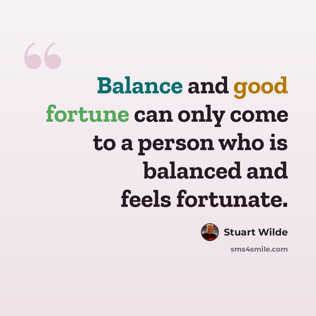 “Balance and good fortune can only come to a person who is balanced and feels fortunate.” quote by Stuart Wilde